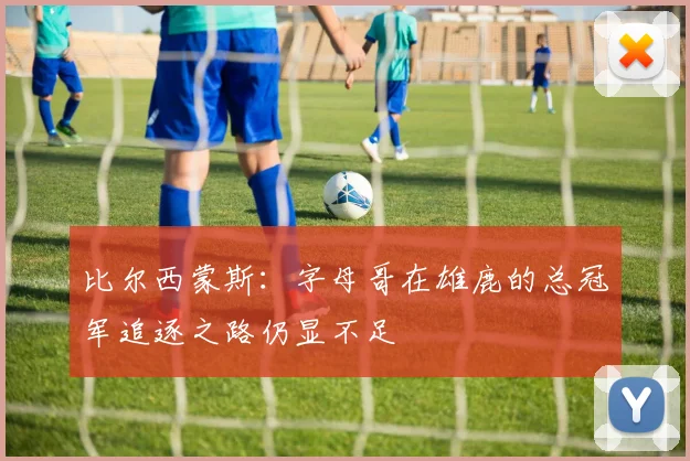 比尔西蒙斯：字母哥在雄鹿的总冠军追逐之路仍显不足