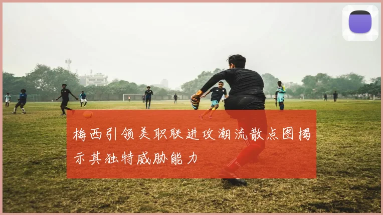 梅西引领美职联进攻潮流散点图揭示其独特威胁能力