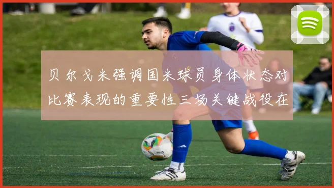 贝尔戈米强调国米球员身体状态对比赛表现的重要性三场关键战役在即