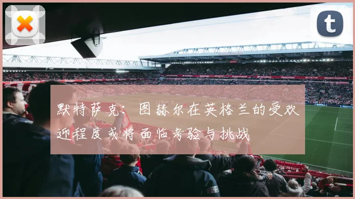 默特萨克：图赫尔在英格兰的受欢迎程度或将面临考验与挑战