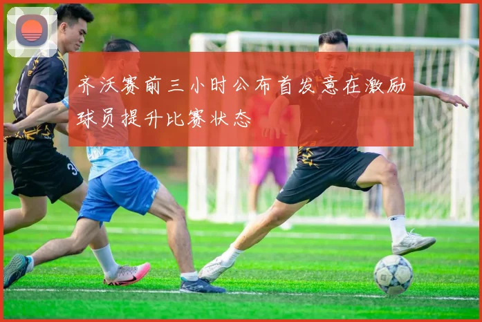 齐沃赛前三小时公布首发意在激励球员提升比赛状态