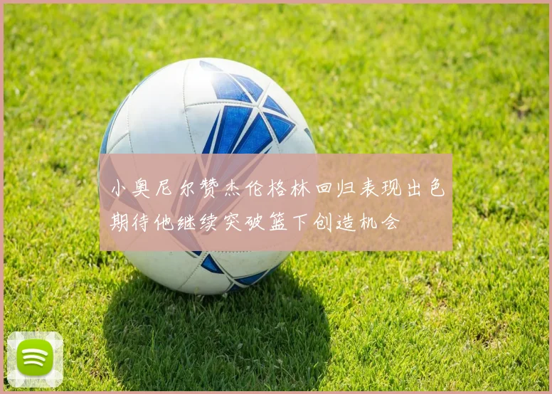 小奥尼尔赞杰伦格林回归表现出色期待他继续突破篮下创造机会