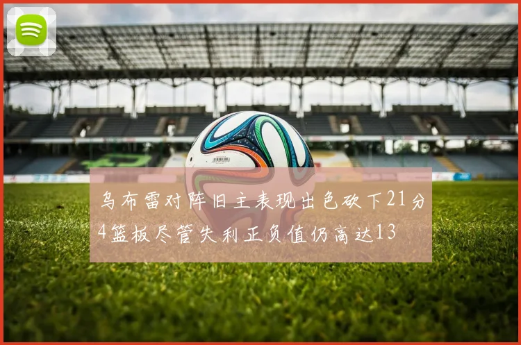 乌布雷对阵旧主表现出色砍下21分4篮板尽管失利正负值仍高达13