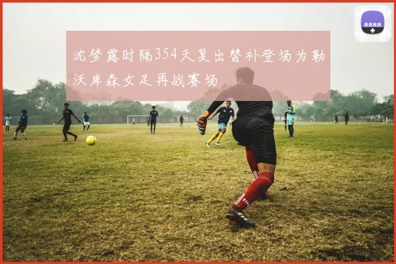 沈梦露时隔354天复出替补登场为勒沃库森女足再战赛场