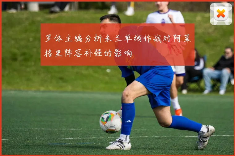 罗体主编分析米兰单线作战对阿莱格里阵容补强的影响