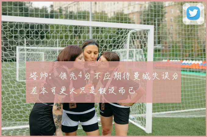 塔帅：领先4分不应期待曼城失误分差本可更大只是假设而已