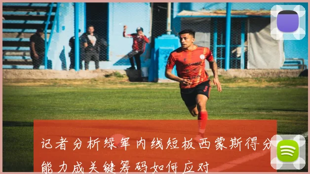 记者分析绿军内线短板西蒙斯得分能力成关键筹码如何应对