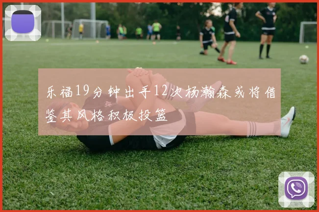 乐福19分钟出手12次杨瀚森或将借鉴其风格积极投篮