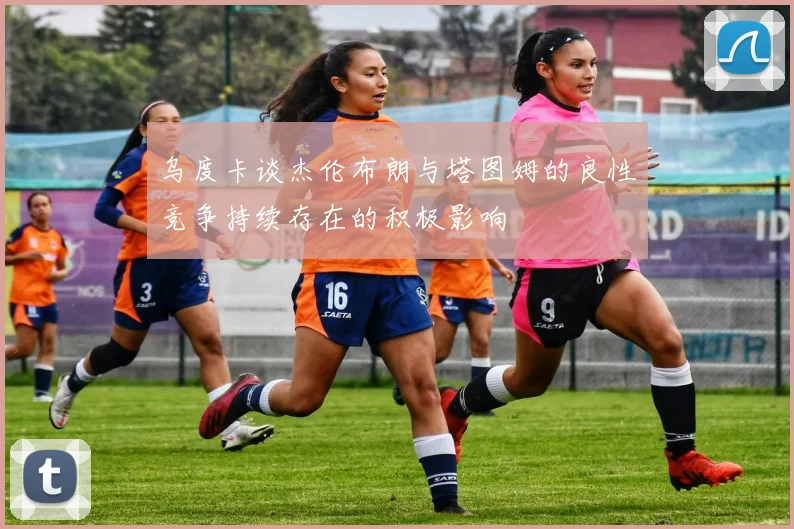 乌度卡谈杰伦布朗与塔图姆的良性竞争持续存在的积极影响