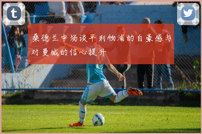 桑德兰中场谈平利物浦的自豪感与对曼城的信心提升