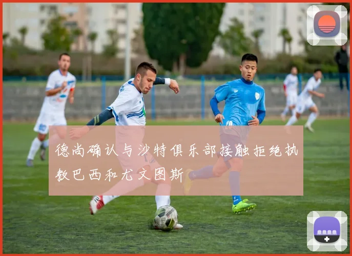 德尚确认与沙特俱乐部接触拒绝执教巴西和尤文图斯