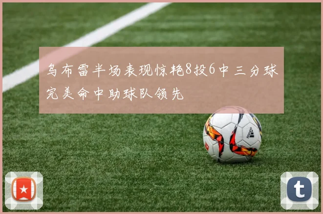 乌布雷半场表现惊艳8投6中三分球完美命中助球队领先