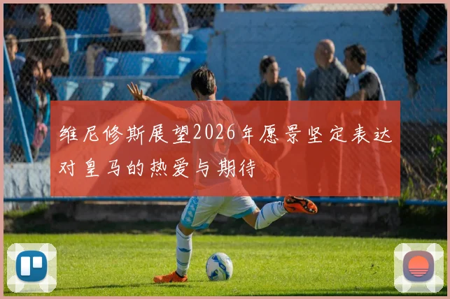 维尼修斯展望2026年愿景坚定表达对皇马的热爱与期待