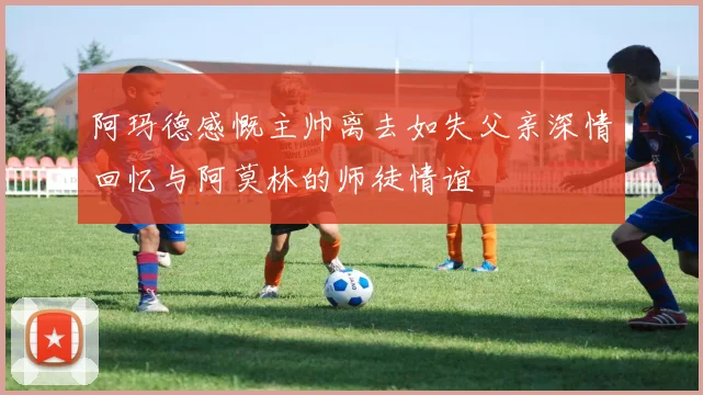 阿玛德感慨主帅离去如失父亲深情回忆与阿莫林的师徒情谊