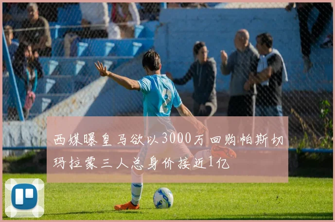 西媒曝皇马欲以3000万回购帕斯切玛拉蒙三人总身价接近1亿