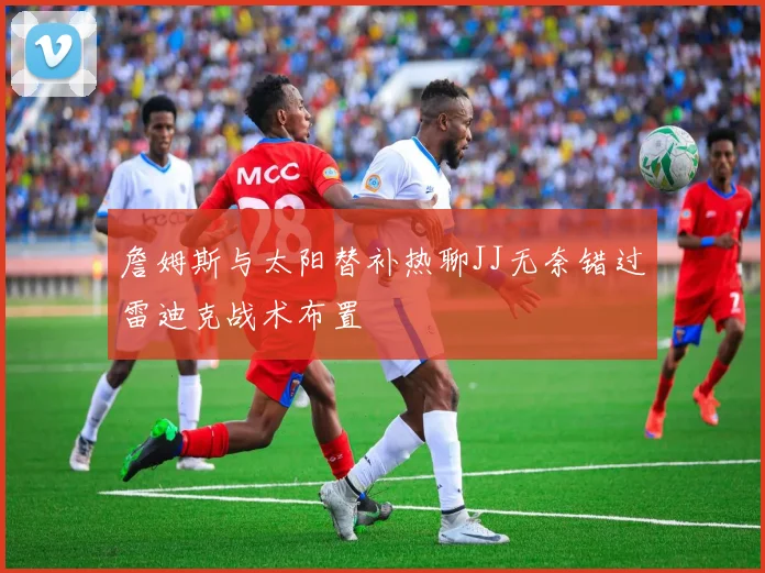 詹姆斯与太阳替补热聊JJ无奈错过雷迪克战术布置