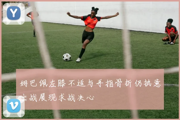姆巴佩左膝不适与手指骨折仍执意出战展现求战决心