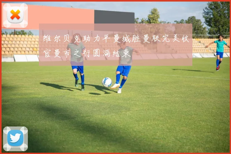 维尔贝克助力平曼城胜曼联完美收官曼市之行圆满结束