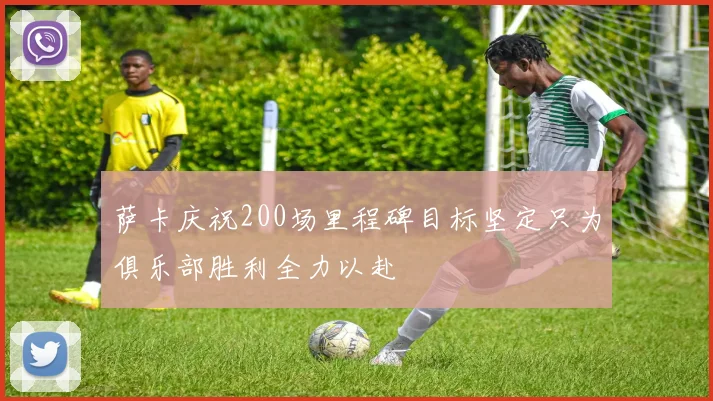 萨卡庆祝200场里程碑目标坚定只为俱乐部胜利全力以赴