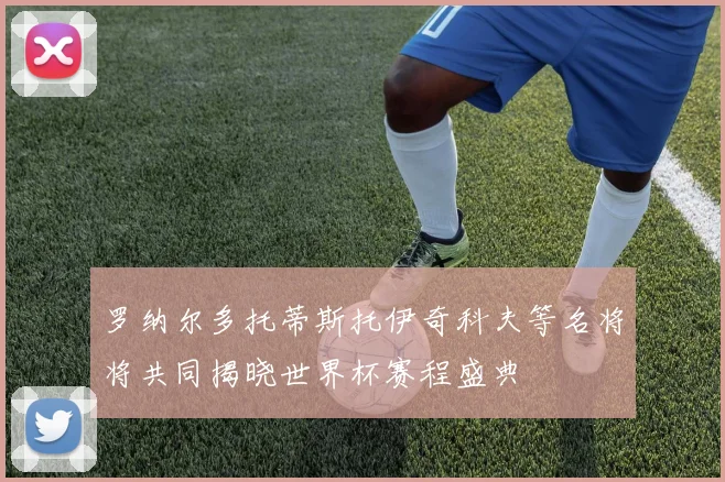 罗纳尔多托蒂斯托伊奇科夫等名将将共同揭晓世界杯赛程盛典
