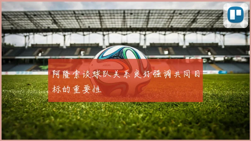 阿隆索谈球队关系良好强调共同目标的重要性