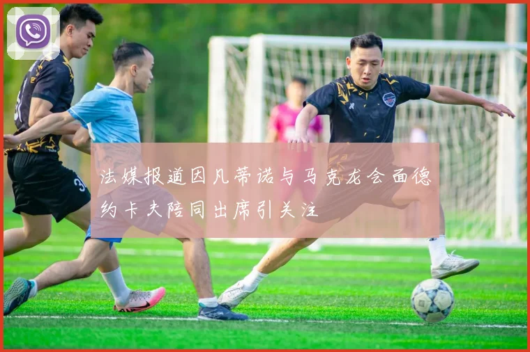 法媒报道因凡蒂诺与马克龙会面德约卡夫陪同出席引关注