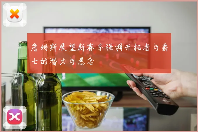 詹姆斯展望新赛季强调开拓者与爵士的潜力与悬念