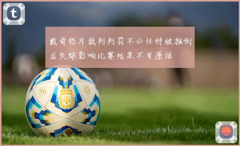 戴奇怒斥裁判判罚不公怀特被推倒后失球影响比赛结果不可原谅