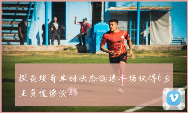探花埃奇库姆状态低迷半场仅得6分正负值惨淡25