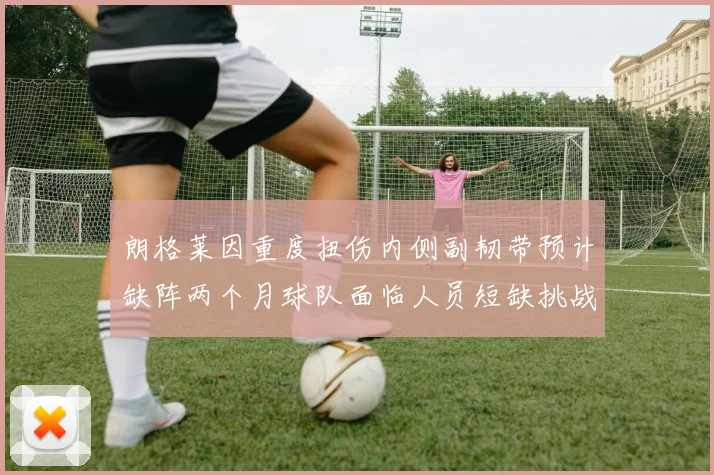 朗格莱因重度扭伤内侧副韧带预计缺阵两个月球队面临人员短缺挑战