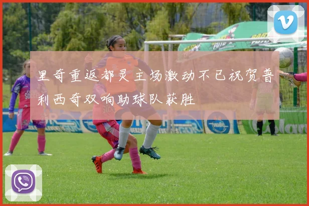 里奇重返都灵主场激动不已祝贺普利西奇双响助球队获胜
