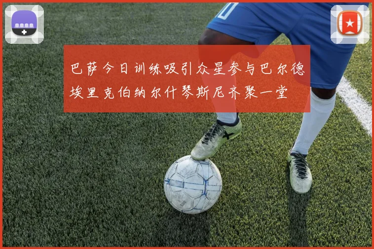 巴萨今日训练吸引众星参与巴尔德埃里克伯纳尔什琴斯尼齐聚一堂