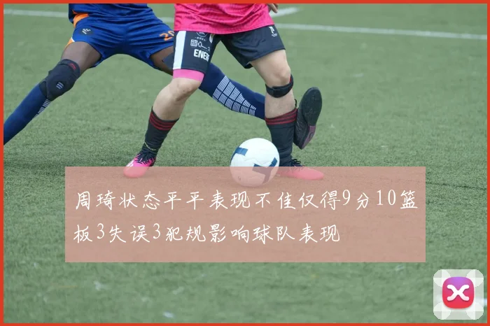 周琦状态平平表现不佳仅得9分10篮板3失误3犯规影响球队表现