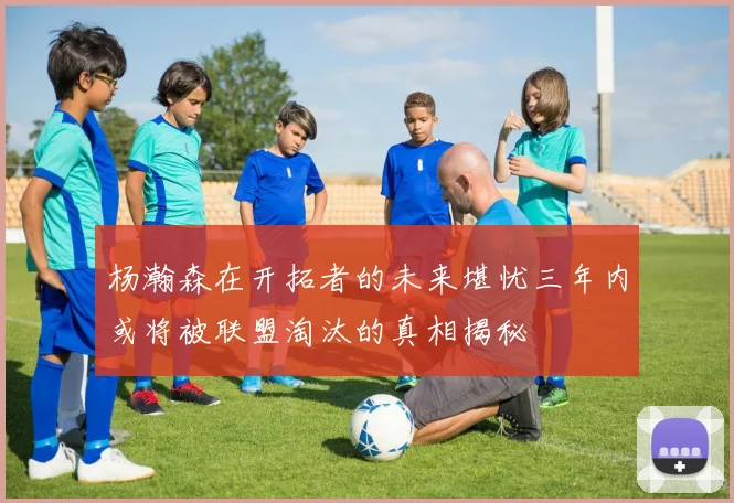 杨瀚森在开拓者的未来堪忧三年内或将被联盟淘汰的真相揭秘
