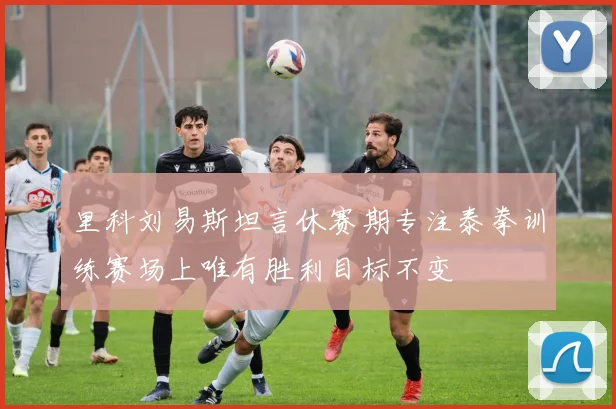 里科刘易斯坦言休赛期专注泰拳训练赛场上唯有胜利目标不变