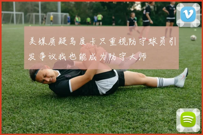 美媒质疑乌度卡只重视防守球员引发争议我也能成为防守大师