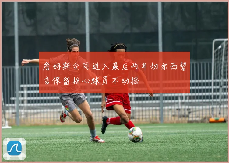 詹姆斯合同进入最后两年切尔西誓言保留核心球员不动摇